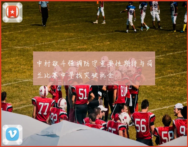 中村敬斗强调防守重要性期待与荷兰比赛中寻找突破机会