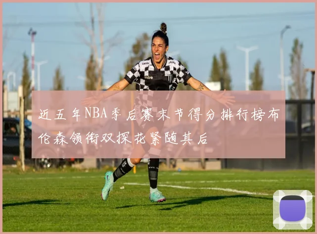近五年NBA季后赛末节得分排行榜布伦森领衔双探花紧随其后