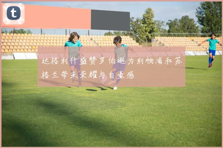 达格利什盛赞罗伯逊为利物浦和苏格兰带来荣耀与自豪感
