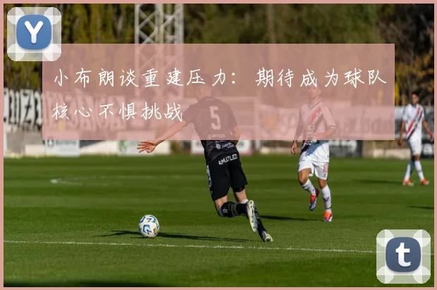 小布朗谈重建压力：期待成为球队核心不惧挑战