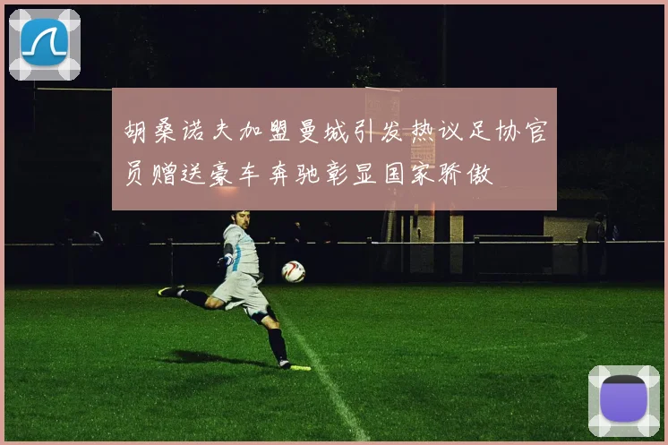 胡桑诺夫加盟曼城引发热议足协官员赠送豪车奔驰彰显国家骄傲