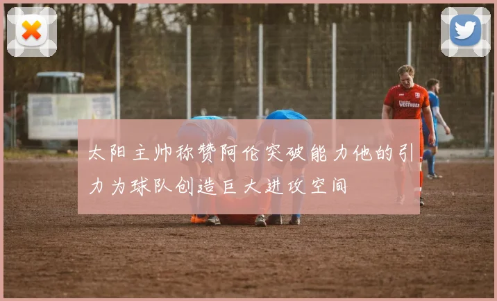 太阳主帅称赞阿伦突破能力他的引力为球队创造巨大进攻空间