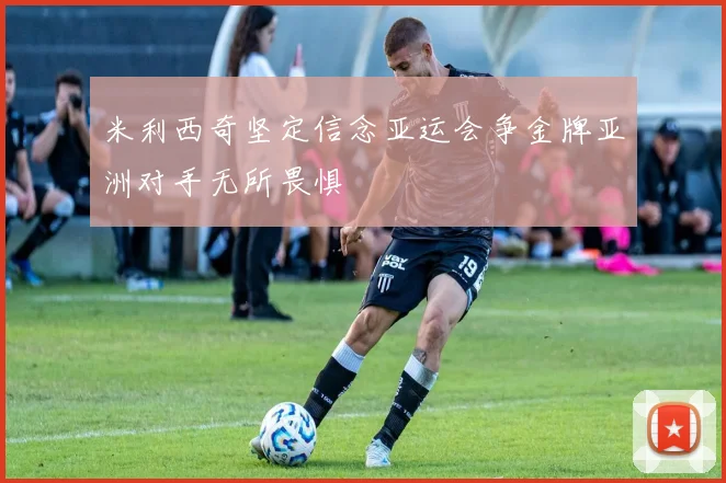 米利西奇坚定信念亚运会争金牌亚洲对手无所畏惧