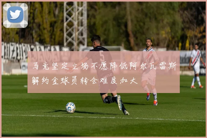 马竞坚定立场不愿降低阿尔瓦雷斯解约金球员转会难度加大
