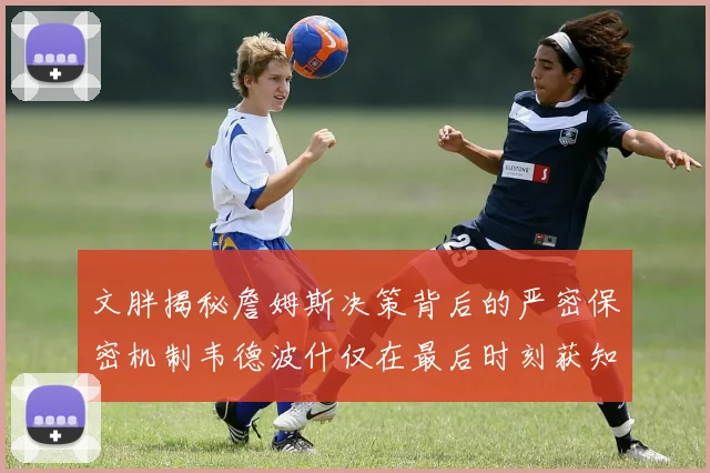 文胖揭秘詹姆斯决策背后的严密保密机制韦德波什仅在最后时刻获知消息