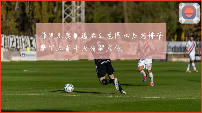 穆里尼奥制造混乱意图回归老佛爷麾下本菲卡或将解雇他