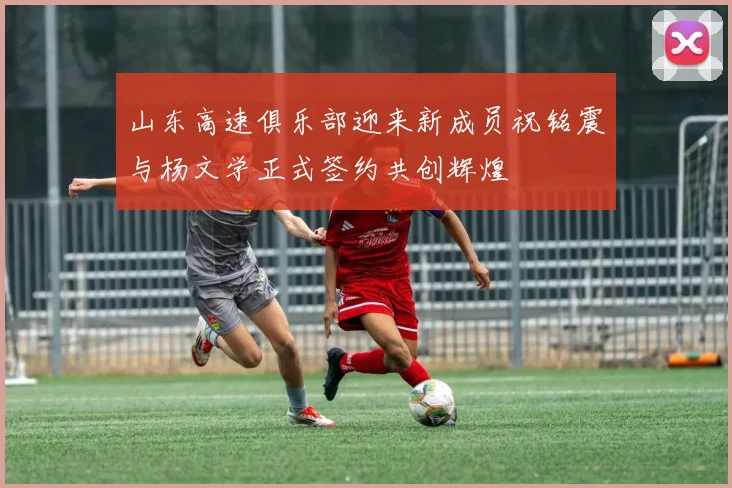 山东高速俱乐部迎来新成员祝铭震与杨文学正式签约共创辉煌