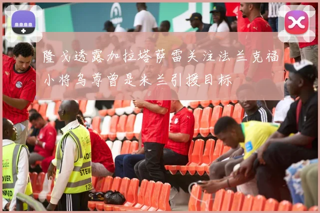 隆戈透露加拉塔萨雷关注法兰克福小将乌尊曾是米兰引援目标