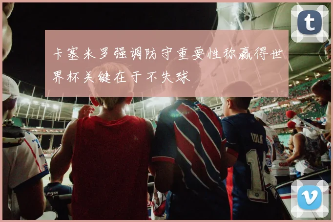 卡塞米罗强调防守重要性称赢得世界杯关键在于不失球