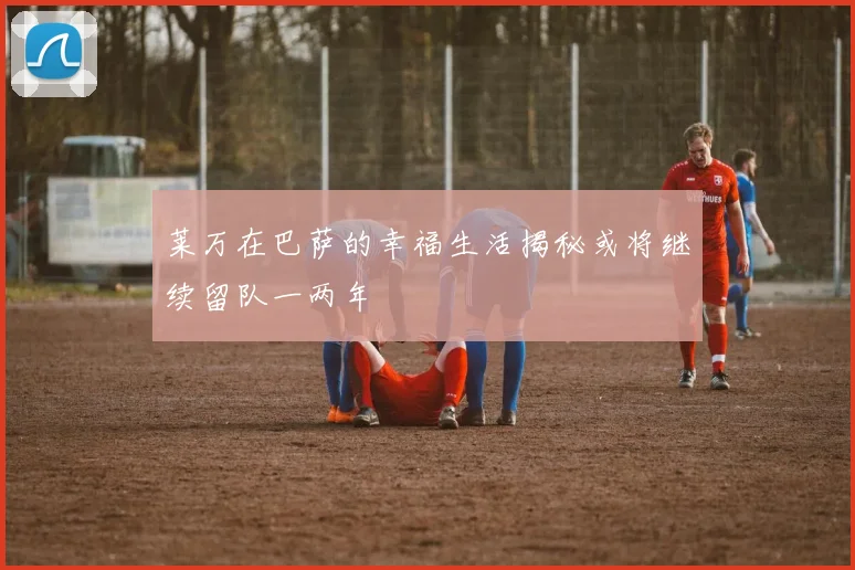 莱万在巴萨的幸福生活揭秘或将继续留队一两年