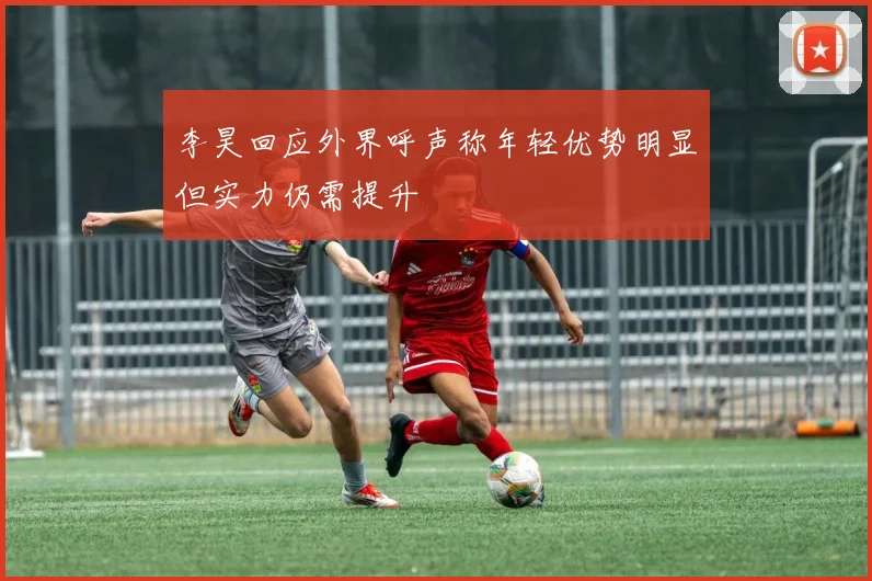 李昊回应外界呼声称年轻优势明显但实力仍需提升