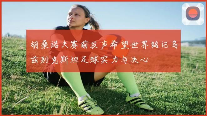 胡桑诺夫赛前发声希望世界铭记乌兹别克斯坦足球实力与决心