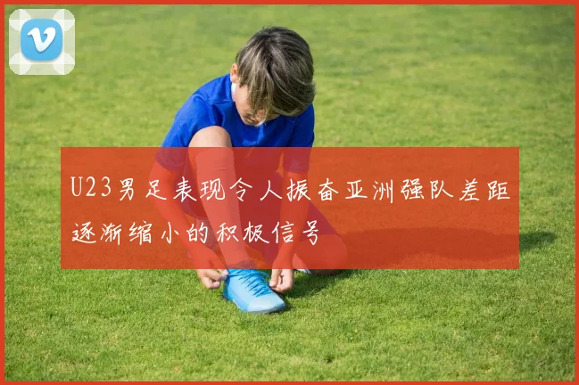 U23男足表现令人振奋亚洲强队差距逐渐缩小的积极信号
