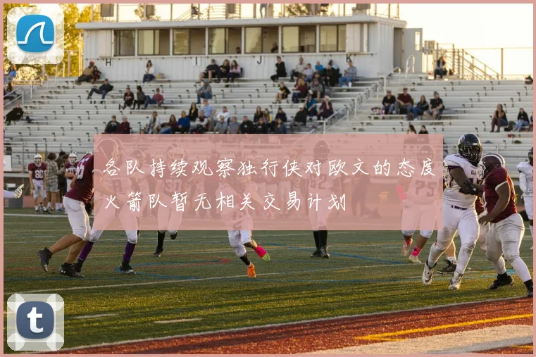 各队持续观察独行侠对欧文的态度火箭队暂无相关交易计划