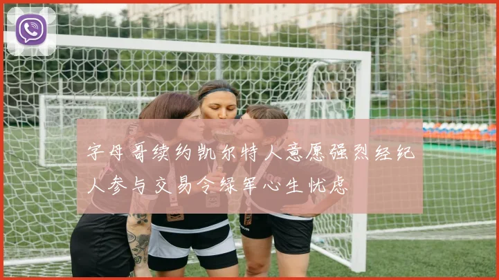 字母哥续约凯尔特人意愿强烈经纪人参与交易令绿军心生忧虑