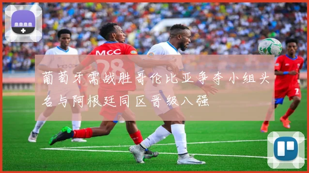 葡萄牙需战胜哥伦比亚争夺小组头名与阿根廷同区晋级八强