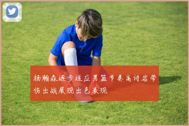 杨瀚森逐步适应男篮节奏高诗岩带伤出战展现出色表现