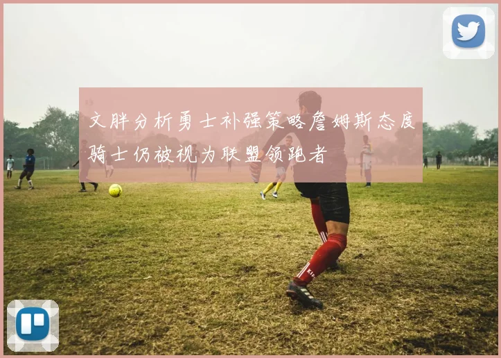 文胖分析勇士补强策略詹姆斯态度骑士仍被视为联盟领跑者