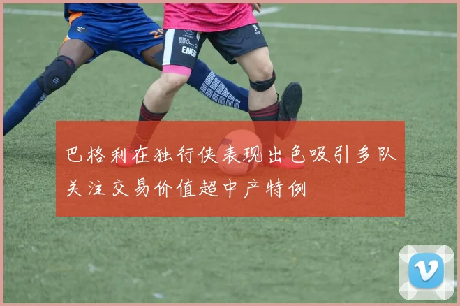 巴格利在独行侠表现出色吸引多队关注交易价值超中产特例