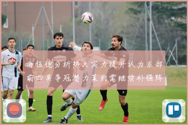 海伍德分析热火实力提升认为东部前四具争冠潜力莱利需继续补强阵容