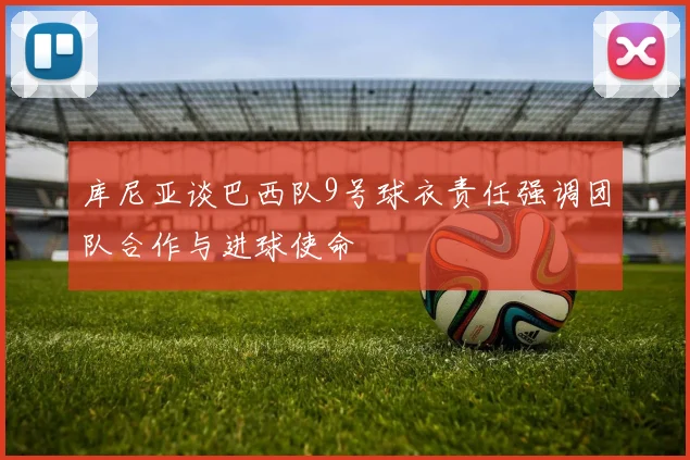 库尼亚谈巴西队9号球衣责任强调团队合作与进球使命