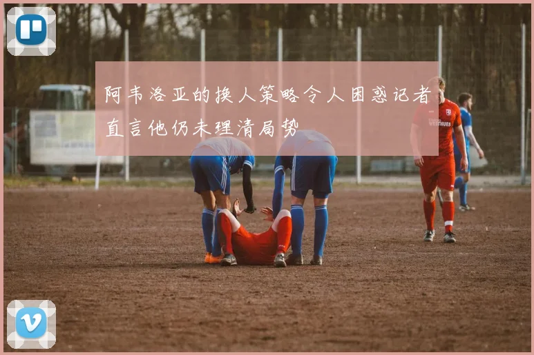 阿韦洛亚的换人策略令人困惑记者直言他仍未理清局势
