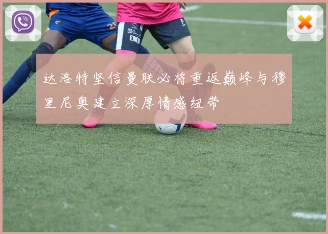达洛特坚信曼联必将重返巅峰与穆里尼奥建立深厚情感纽带