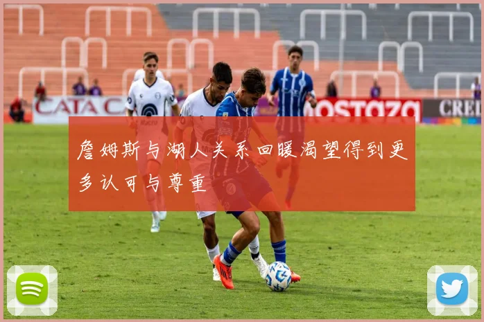 詹姆斯与湖人关系回暖渴望得到更多认可与尊重