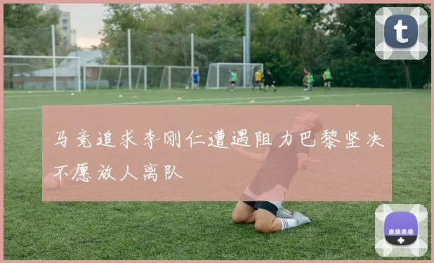 马竞追求李刚仁遭遇阻力巴黎坚决不愿放人离队