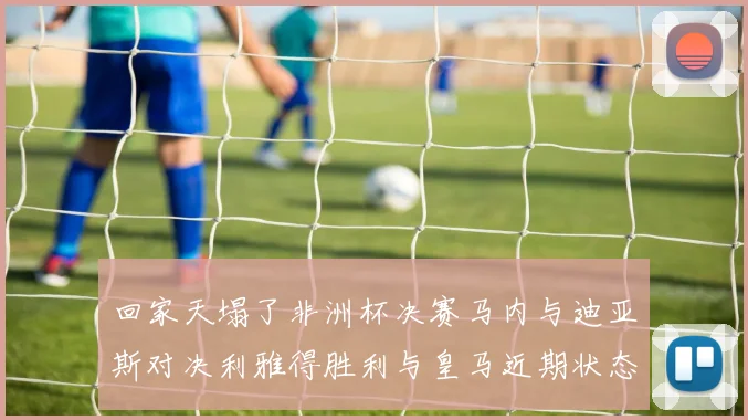回家天塌了非洲杯决赛马内与迪亚斯对决利雅得胜利与皇马近期状态堪忧