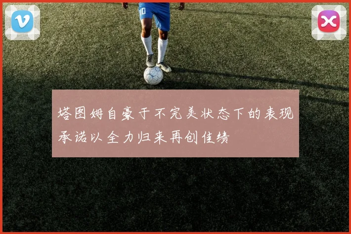 塔图姆自豪于不完美状态下的表现承诺以全力归来再创佳绩